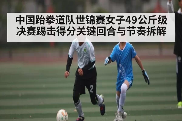 中国跆拳道队世锦赛女子49公斤级决赛踢击得分关键回合与节奏拆解